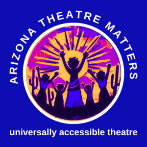 The Arizona Theatre Matters logo features a circular design with a deep blue background. Encircling the top of the logo in white uppercase letters are the words "Arizona Theatre Matters." At the bottom, the words "universally accessible theatre" appear in the same white, uppercase font. Inside the circle, a stylized, vibrant illustration shows five silhouetted figures with raised arms standing among desert cacti, facing a radiant sunburst in shades of orange, pink, and purple. The central figure, larger than the others, appears to be leading or celebrating. The imagery conveys a sense of unity, empowerment, and inclusivity, aligning with the company’s mission.